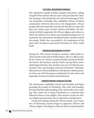 24 African Traditional Religion
Cultural Misunderstandings
The expeditions usually included chaplains and priests. Sailing
along the West and East African coasts, they preached the Chris-
tian message to the people they met and took advantage of Afri-
can hospitality. Eventually they established African Christian
communities. However they were to be disappointed. African
peoples had welcomed them warmly. But that did not mean that
they were ready to give up their cultures and beliefs. The mis-
sionaries failed to appreciate the African religion and culture on
which the welcome was based, and misunderstanding arose. In
frustration the missionaries developed hostile attitudes toward
the people. Finally they succumbed to the temptations of the
slave trade. Portuguese-sponsored Christianity in Africa ended
badly.
European Missionary Activity
During the 19th century European countries staked claims to
African lands in the rush to build empires. This so-called scram-
ble for Africa saw African countries divided among the British,
the French, the Germans, and the Dutch, among others. Over-
whelmingly Christian, they invited a new wave of Christian mis-
sionaries, who came bringing “missions Christianity” with them.
Missionaries to Africa included not only Roman Catholic priests,
as in the case of the Portuguese and Spanish, but also clerics and
laypeople of various Protestant denominations.
Understanding African Culture
The missionaries established schools and hospitals and began
preaching the Gospel of Christianity. They were well-meaning,
but they had little understanding of the cultures they were enter-
ing. Their intent was to bring Christianity to a continent they
believed to have no true religion. They meant to stamp out Afri-
can religious practices they saw as superstition and ignorance.
Living and working among the African people, some mem-
bers of missionary societies began to appreciate Africans and
African religion. They began to make the effort to understand the
 