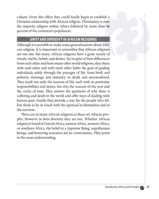 25
culture. From this effort they could finally begin to establish a
Christian relationship with African religion. Christianity is now
the majority religion within Africa followed by more than 46
percent of the continent’s population.
Unity and Diversity in African Religions
Although it is possible to make some generalizations about Afri-
can religion, it is important to remember that African religions
are not one, but many. African religions have a great variety of
rituals, myths, beliefs, and deities. Yet in spite of their differences
from each other and from many other world religions, they share
with each other and with most other faiths the goal of guiding
individuals safely through the passages of life, from birth and
puberty, marriage and maturity, to death and ancestorhood.
They mark not only the seasons of life, each with its particular
responsibilities and duties, but also the seasons of the year and
the cycles of time. They answer the questions of why there is
suffering and death in the world and offer ways of dealing with
human pain. Finally they provide a way for the people who fol-
low them to be in touch with the spiritual in themselves and in
the universe.
There are as many African religions as there are African peo-
ples. However in their diversity they are one. Whether African
religion is based in Central Africa, eastern Africa, western Africa,
or southern Africa, the belief in a Supreme Being, superhuman
beings, and honoring ancestors are its cornerstones. They point
to the same understanding.
Introduction: Africa and Its People
 