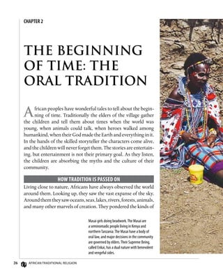26 African Traditional Religion
African peoples have wonderful tales to tell about the begin-
ning of time. Traditionally the elders of the village gather
the children and tell them about times when the world was
young, when animals could talk, when heroes walked among
humankind, when their God made the Earth and everything in it.
In the hands of the skilled storyteller the characters come alive,
and the children will never forget them. The stories are entertain-
ing, but entertainment is not their primary goal. As they listen,
the children are absorbing the myths and the culture of their
community.
How Tradition Is Passed On
Living close to nature, Africans have always observed the world
around them. Looking up, they saw the vast expanse of the sky.
Aroundthemtheysawoceans,seas,lakes,rivers,forests,animals,
and many other marvels of creation. They pondered the kinds of
Masai girls doing beadwork.The Masai are
a seminomadic people living in Kenya and
northernTanzania.The Masai have a body of
oral law, and major decisions in the community
are governed by elders.Their Supreme Being,
called Enkai, has a dual nature with benevolent
and vengeful sides.
THE BEGINNING
OF TIME: THE
ORAL TRADITION
CHAPTER 2
 