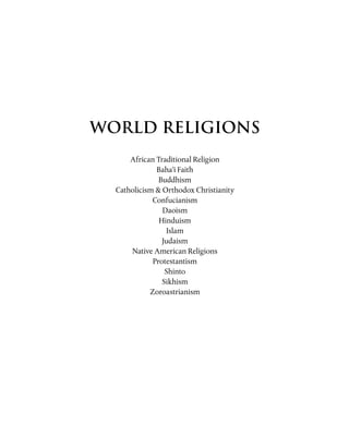 WORLD RELIGIONS
African Traditional Religion
Baha’i Faith
Buddhism
Catholicism & Orthodox Christianity
Confucianism
Daoism
Hinduism
Islam
Judaism
Native American Religions
Protestantism
Shinto
Sikhism
Zoroastrianism
 