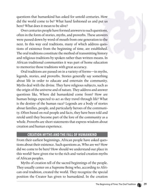 29
questions that humankind has asked for untold centuries. How
did the world come to be? What hand fashioned us and put us
here? What does it mean to be alive?
Overcenturiespeoplehaveformedanswerstosuchquestions,
often in the form of stories, myths, and proverbs. These answers
were passed down by word of mouth from one generation to the
next. In this way oral traditions, many of which address ques-
tions of existence from the beginning of time, are established.
The oral traditions constitute the method of transmitting history
and religious traditions by spoken rather than written means. In
African traditional communities it was part of home education
to memorize those traditions with great accuracy.
Oral traditions are passed on in a variety of forms—in myths,
legends, stories, and proverbs. Stories generally say something
about life in order to educate and entertain the community.
Myths deal with the divine. They have religious subjects, such as
the origin of the universe and of nature. They address and answer
questions like, Where did humankind come from? How are
human beings expected to act as they travel through life? What
is the destiny of the human race? Legends are a body of stories
about families, people, and particularly heroes of the communi-
ty. Often based on real people and facts, they have been told and
retold until they become part of the lore of the community as a
whole. Proverbs are short statements that express wisdom about
creation and human experience.
Creation Myths and the Fall of Humankind
From their earliest beginnings, African people have asked ques-
tions about their existence. Such questions as, Who are we? How
did we come to be here? How should we understand our place in
this world? have given rise to the rich and varied creation myths
of African peoples.
Myths of creation tell of the sacred beginnings of the people.
They usually center on a Supreme Being who, according to Afri-
can oral tradition, created the world. They recognize the special
position the Creator has given to humankind. In the creation
The Beginning of Time: The Oral Tradition
 