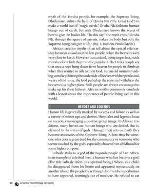 30 African Traditional Religion
myth of the Yoruba people, for example, the Supreme Being,
Olodumare, enlists the help of Orisha Nla (“the Great God”) to
make a world out of “magic earth.” Orisha Nla fashions human
beings out of earth, but only Olodumare knows the secret of
how to give the bodies life. “To this day,” the myth ends, “Orisha
Nla, through the agency of parents, makes the body, but only the
Supreme Being can give it life.” (In J. F. Bierlein, Parallel Myths.)
African creation myths often tell about the special relation-
ship between a God and the first people, when the heavens were
very close to Earth. However humankind, being imperfect, made
mistakes for which they must be punished. The Dinka people say
that once a rope hung down from heaven for people to climb up
when they wanted to talk to their God. But an old woman mash-
ing yams kept hitting the underside of heaven with her pestle and,
weary of the noise, the God pulled up the rope and withdrew the
heavens to a higher plane. Still, people are always encouraged to
make up for their failures. African myths commonly conclude
with a lesson about the importance of people living well in this
world.
Heroes and Legends
Human life is generally marked by success and failure as well as
a variety of minor ups and downs. Hero tales and legends focus
on success, encouraging a positive group image. In African tra-
ditions, many heroes are human beings who are deified, that is,
elevated to the status of gods. Through their acts on Earth they
become associates of the Supreme Being. A hero may be some-
one who does a great deed for the community or someone who
seems touched by the gods, especially chosen from childhood for
some higher purpose.
Lubaale Mukasa, a god of the Baganda people of East Africa,
is an example of a deified hero, a human who has become a god.
(The title Lubaale refers to a spiritual being.) When, as a child,
he disappeared from his home and appeared mysteriously on
another island, the people there thought he must be superhuman
to have appeared, seemingly out of nowhere. He refused to eat
 