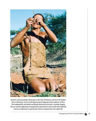 31
Bushmen or Baswara people setting traps to catch food.The Baswara, who live in the Kalahari
Desert in Botswana, are the second-largest group of indigenous hunter-gatherers in Africa.
Their traditional life, with beliefs and lifestyle closely tied to the land, is currently changing.
They are controversially being encouraged by the government to move outside their traditional
reserves to settlements in a government scheme to integrate them into modern life.
The Beginning of Time: The Oral Tradition
 