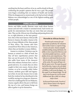 33
anything but the heart and liver of an ox, and he drank its blood,
confirming the people’s opinion that he was a god. The people
soon began consulting him on matters of health and money.
When he disappeared as mysteriously as he had arrived, Lubaale
Mukasa was acknowledged as one of the highest-ranking gods
of their people.
sToRiEs AnD fABLEs
Stories and fables usually illustrate some truth about human
nature and end with a stated or unstated moral. Such stories are
partly for entertainment, but they are more than just amusing
tales. They are the African way of teaching and passing down eth-
ics, or right behavior, to the next genera-
tion. One of the most famous African folk
heroes is Ananse, the spider. Ananse is the
hero of many folktales of the Akan people
of West Africa. The Ananse tales have
crossed from West Africa to the Americas,
where they are familiar to many children.
Ananse is a trickster. Tricksters may be
human or animal or a little of both, but
they all have superhuman powers that
they can use for good or for harm. They
also suffer from many of the character
flaws that ordinary humans have, such as
greed and envy. As a result, they are often
caught in their own snares. Stories about
Ananse, or as he is usually called, Father
Ananse, attribute great skill and ingenu-
ity to him. In one tale Ananse tries to take
back the wisdom he has distributed in the
world by storing it in a large pot. However,
when he is challenged by his son Ntikuma,
Ananse angrily allows the pot to fall from
the top of a tree, and human beings are
able to gather it up for themselves.
Proverbs	in	African	Society
Proverbs teach reverence for and
appreciation of authority; the realization
that God the Creator is a supreme being,
reverence for justice, human sympathy
and fellow feeling among individuals, the
ability to [turn away from] bitterness and
learn from painful experiences, and the
futility of envy and competitiveness. They
help you to understand that if you twist
the arm of justice, you twist the morals
of the society. We cannot all hope to be
like the maize (corn). The maize has good
luck all the time. It goes to the soil naked
and returns with good luck with hundreds
of children. Look at your five fingers. Are
they equal? So are human beings. The old
man is wise because he is in his second
childhood and, like a child, he is always
ready to learn.
(In Ryszard Pachocinski, Proverbs of
Africa: Human Nature in the Nigerian
Oral Tradition.)
The Beginning of Time: The oral Tradition
 
