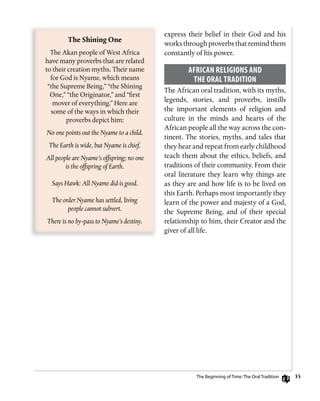35
express their belief in their God and his
works through proverbs that remind them
constantly of his power.
AfRiCAn RELigions AnD
ThE oRAL TRADiTion
The African oral tradition, with its myths,
legends, stories, and proverbs, instills
the important elements of religion and
culture in the minds and hearts of the
African people all the way across the con-
tinent. The stories, myths, and tales that
they hear and repeat from early childhood
teach them about the ethics, beliefs, and
traditions of their community. From their
oral literature they learn why things are
as they are and how life is to be lived on
this Earth. Perhaps most importantly they
learn of the power and majesty of a God,
the Supreme Being, and of their special
relationship to him, their Creator and the
giver of all life.
The	Shining	One
The Akan people of West Africa
have many proverbs that are related
to their creation myths. Their name
for God is Nyame, which means
“the Supreme Being,” “the Shining
One,” “the Originator,” and “first
mover of everything.” Here are
some of the ways in which their
proverbs depict him:
No one points out the Nyame to a child.
The Earth is wide, but Nyame is chief.
All people are Nyame’s offspring; no one
is the offspring of Earth.
Says Hawk: All Nyame did is good.
The order Nyame has settled, living
people cannot subvert.
There is no by-pass to Nyame’s destiny.
The Beginning of Time: The oral Tradition
 
