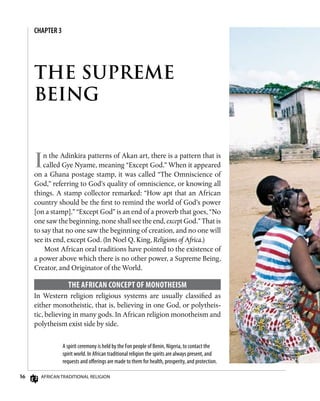 36 African Traditional Religion
CHAPTER 3
THE SUPREME
BEING
In the Adinkira patterns of Akan art, there is a pattern that is
called Gye Nyame, meaning “Except God.” When it appeared
on a Ghana postage stamp, it was called “The Omniscience of
God,” referring to God’s quality of omniscience, or knowing all
things. A stamp collector remarked: “How apt that an African
country should be the first to remind the world of God’s power
[on a stamp].” “Except God” is an end of a proverb that goes, “No
one saw the beginning, none shall see the end, except God.” That is
to say that no one saw the beginning of creation, and no one will
see its end, except God. (In Noel Q. King, Religions of Africa.)
Most African oral traditions have pointed to the existence of
a power above which there is no other power, a Supreme Being,
Creator, and Originator of the World.
The African Concept of Monotheism
In Western religion religious systems are usually classified as
either monotheistic, that is, believing in one God, or polytheis-
tic, believing in many gods. In African religion monotheism and
polytheism exist side by side.
A spirit ceremony is held by the Fon people of Benin, Nigeria, to contact the
spirit world. In African traditional religion the spirits are always present, and
requests and offerings are made to them for health, prosperity, and protection.
 