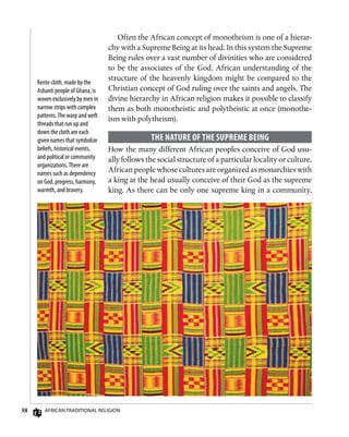 38 African Traditional Religion
Often the African concept of monotheism is one of a hierar-
chy with a Supreme Being at its head. In this system the Supreme
Being rules over a vast number of divinities who are considered
to be the associates of the God. African understanding of the
structure of the heavenly kingdom might be compared to the
Christian concept of God ruling over the saints and angels. The
divine hierarchy in African religion makes it possible to classify
them as both monotheistic and polytheistic at once (monothe-
ism with polytheism).
The Nature of the Supreme Being
How the many different African peoples conceive of God usu-
ally follows the social structure of a particular locality or culture.
African people whose cultures are organized as monarchies with
a king at the head usually conceive of their God as the supreme
king. As there can be only one supreme king in a community,
Kente cloth, made by the
Ashanti people of Ghana, is
woven exclusively by men in
narrow strips with complex
patterns.The warp and weft
threads that run up and
down the cloth are each
given names that symbolize
beliefs, historical events,
and political or community
organizations.There are
names such as dependency
on God, progress, harmony,
warmth, and bravery.
 