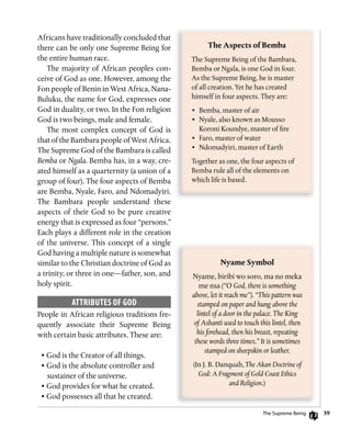 39
Africans have traditionally concluded that
there can be only one Supreme Being for
the entire human race.
The majority of African peoples con-
ceive of God as one. However, among the
Fon people of Benin in West Africa, Nana-
Buluku, the name for God, expresses one
God in duality, or two. In the Fon religion
God is two beings, male and female.
The most complex concept of God is
that of the BambarapeopleofWestAfrica.
The Supreme God of the Bambara is called
Bemba or Ngala. Bemba has, in a way, cre-
ated himself as a quarternity (a union of a
group of four). The four aspects of Bemba
are Bemba, Nyale, Faro, and Ndomadyiri.
The Bambara people understand these
aspects of their God to be pure creative
energy that is expressed as four “persons.”
Each plays a different role in the creation
of the universe. This concept of a single
God having a multiple nature is somewhat
similar to the Christian doctrine of God as
a trinity, or three in one—father, son, and
holy spirit.
ATTRiBuTEs of goD
People in African religious traditions fre-
quently associate their Supreme Being
with certain basic attributes. These are:
• God is the Creator of all things.
• God is the absolute controller and
sustainer of the universe.
• God provides for what he created.
• God possesses all that he created.
The	Aspects	of	Bemba
The Supreme Being of the Bambara,
Bemba or Ngala, is one God in four.
As the Supreme Being, he is master
of all creation. Yet he has created
himself in four aspects. They are:
• Bemba, master of air
• Nyale, also known as Mousso
Koroni Koundye, master of fire
• Faro, master of water
• Ndomadyiri, master of Earth
Together as one, the four aspects of
Bemba rule all of the elements on
which life is based.
Nyame	Symbol
Nyame, biribi wo soro, ma no meka
me nsa (“O God, there is something
above, let it reach me”). “This pattern was
stamped on paper and hung above the
lintel of a door in the palace. The King
of Ashanti used to touch this lintel, then
his forehead, then his breast, repeating
these words three times.” It is sometimes
stamped on sheepskin or leather.
(In J. B. Danquah, The Akan Doctrine of
God: A Fragment of Gold Coast Ethics
and Religion.)
The Supreme Being
 
