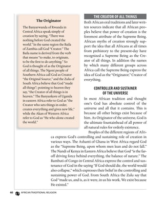 40 AfricAn TrAdiTionAl religion
ThE CREAToR of ALL Things
Both African oral traditions and later writ-
ten sources indicate that all African peo-
ples believe that power of creation is the
foremost attribute of the Supreme Being.
African myths of creation strongly sup-
port the idea that all Africans at all times
from prehistory to the present-day have
recognized a Supreme Being as the Cre-
ator of all things. In addition the names
by which many different groups across
Africa call the Supreme Being express the
idea of God as the “Originator,” Creator of
everything.
ConTRollER And susTAinER
of THE univERsE
In most African tradition and thought
one’s God has absolute control of the
universe and all that it contains. This is
because all other beings exist because of
him. As Originator of the universe, God is
the ultimate fountainhead of all power of
all natural rules for orderly existence.
Peoples of the different regions of Afri-
ca express God’s controlling and sustaining role of creation in
various ways. The Ashanti of Ghana in West Africa regard God
as the “Supreme Being, upon whom men lean and do not fall.”
The Nandi of Kenya in Eastern Africa believe that God “is the far-
off driving force behind everything, the balance of nature.” The
Bambuti of Congo in Central Africa express the control and sus-
tenance of God in the saying “If God should die, the world would
also collapse,” which expresses their belief in the controlling and
sustaining power of God. From South Africa the Zulu say that
God “made us, and is, as it were, in us his work. We exist because
He existed.”
The	Originator
The Banyarwanda of Rwanda in
Central Africa speak simply of
creation by saying, “There was
nothing before God created the
world.” In the same region the Baila
of Zambia call God “Creator.” The
Baila name is derived from the verb
that means “to make, to originate,
to be the first to do anything.” So
God is thought of as the Originator
of all things. The Ngoni people of
Southern Africa call God as Creator
“the Original Source,” and the Zulu of
South Africa believe that God “made
all things”; pointing to heaven they
say, “the Creator of all things is in
heaven.” The Banyankore of Uganda
in eastern Africa refer to God as “the
Creator who sets things in order,
creates everything and gives new life,”
while the Akan of Western Africa
refer to God as “He who alone created
the world.”
 