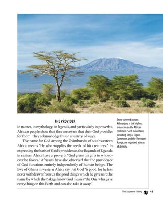 41
Snow-covered Mount
Kilimanjaro is the highest
mountain on the African
continent. Such mountains,
including Kenya, Elgon,
Cameroon, and the Rwenzori
Range, are regarded as seats
of divinity.
The Provider
In names, in mythology, in legends, and particularly in proverbs,
African people show that they are aware that their God provides
for them. They acknowledge this in a variety of ways.
The name for God among the Ovimbundu of southwestern
Africa means “He who supplies the needs of his creatures.” In
expressing the basis of God’s providence, the Baganda of Uganda
in eastern Africa have a proverb: “God gives his gifts to whoso-
ever he favors.” Africans have also observed that the providence
of God functions entirely independently of human beings. The
Ewe of Ghana in western Africa say that God “is good, for he has
never withdrawn from us the good things which he gave us”; the
name by which the Bakiga know God means “the One who gave
everything on this Earth and can also take it away.”
The Supreme Being
 