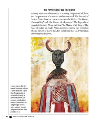 42 African Traditional Religion
A totem in a street in the
town of Possotome in Benin.
A totem represents a spirit
that offers protection to
an individual, family, or
community.Totems can
represent animals, plants,
or natural phenomena such
as lightning or flowing
water, and their strength
and power flows into those
protected by it.
The Possessor of All He Created
In many African traditions God is not only the giver of life, he is
also the possessor of whatever has been created. The Barundi of
Central Africa have two names that describe God as “the Owner
of everything” and “the Owner of all powers.” The Baganda of
Uganda in Eastern Africa call God “the Master of all things.” The
Nuer of Sudan in North Africa neither grumble nor complain
when a person or a cow dies, but simply say that God “has taken
only what was his own.”
 