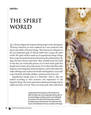 46 African Traditional Religion
In African religion the Supreme Being reigns as the chief god in
heaven. However, in most traditions he is not involved in the
day-to-day affairs of human beings. This function he delegates to
the less important gods of African belief who occupy the spirit
world. The spirit world is made up of superhuman beings, beings
that occupy the spiritual universe between gods and humanity, the
space between heaven and Earth. They invisibly tread the Earth
so that they are continually present. It is to these lesser gods that
people turn in times of joy and sorrow. It is to them that they make
requests concerning their needs and desires, and to them that they
make offerings and sacrifices for health and happiness, successful
crops, the birth of healthy children, and protection from evil.
Superhuman beings exist in a hierarchy—that is, they are
ranked according to their nearness and importance to the
Supreme Being. The most important superhuman beings may be
called associates of God. These are lesser gods who rank below
A Dogon hunter next to the bones of the animals he has
killed.The Dogon have a close relationship with the spirits of
the animal kingdom, and Dogon hunters were traditionally
the members of the tribe who left the protected world of
the village to learn what lay beyond.This original role of the
hunter is still celebrated in the music and dance of the Dogon.
THE SPIRIT
WORLD
CHAPTER 4
 