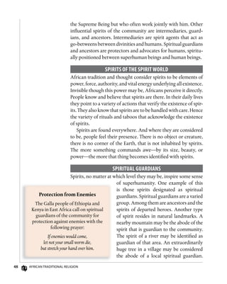 48 AfricAn TrAdiTionAl religion
the Supreme Being but who often work jointly with him. Other
influential spirits of the community are intermediaries, guard-
ians, and ancestors. Intermediaries are spirit agents that act as
go-betweens between divinities and humans. Spiritual guardians
and ancestors are protectors and advocates for humans, spiritu-
ally positioned between superhuman beings and human beings.
sPiRiTs of ThE sPiRiT woRLD
African tradition and thought consider spirits to be elements of
power, force, authority, and vital energy underlying all existence.
Invisible though this power may be, Africans perceive it directly.
People know and believe that spirits are there. In their daily lives
they point to a variety of actions that verify the existence of spir-
its. They also know that spirits are to be handled with care. Hence
the variety of rituals and taboos that acknowledge the existence
of spirits.
Spirits are found everywhere. And where they are considered
to be, people feel their presence. There is no object or creature,
there is no corner of the Earth, that is not inhabited by spirits.
The more something commands awe—by its size, beauty, or
power—the more that thing becomes identified with spirits.
sPiRiTuAL guARDiAns
Spirits, no matter at which level they may be, inspire some sense
of superhumanity. One example of this
is those spirits designated as spiritual
guardians. Spiritual guardians are a varied
group. Among them are ancestors and the
spirits of departed heroes. Another type
of spirit resides in natural landmarks. A
nearby mountain may be the abode of the
spirit that is guardian to the community.
The spirit of a river may be identified as
guardian of that area. An extraordinarily
huge tree in a village may be considered
the abode of a local spiritual guardian.
Protection	from	Enemies
The Galla people of Ethiopia and
Kenya in East Africa call on spiritual
guardians of the community for
protection against enemies with the
following prayer:
If enemies would come,
let not your small worm die,
but stretch your hand over him.
 