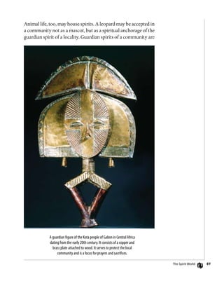49
Animal life, too, may house spirits. A leopard may be accepted in
a community not as a mascot, but as a spiritual anchorage of the
guardian spirit of a locality. Guardian spirits of a community are
A guardian figure of the Kota people of Gabon in Central Africa
dating from the early 20th century. It consists of a copper and
brass plate attached to wood. It serves to protect the local
community and is a focus for prayers and sacrifices.
The Spirit World
 