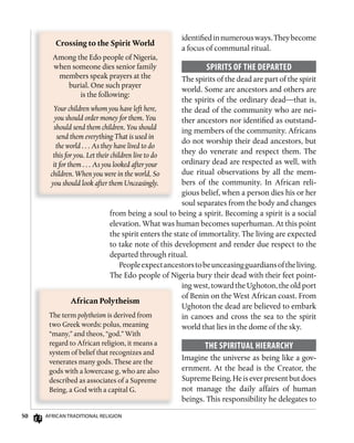 50 AfricAn TrAdiTionAl religion
identifiedinnumerousways.Theybecome
a focus of communal ritual.
sPiRiTs of ThE DEPARTED
The spirits of the dead are part of the spirit
world. Some are ancestors and others are
the spirits of the ordinary dead—that is,
the dead of the community who are nei-
ther ancestors nor identified as outstand-
ing members of the community. Africans
do not worship their dead ancestors, but
they do venerate and respect them. The
ordinary dead are respected as well, with
due ritual observations by all the mem-
bers of the community. In African reli-
gious belief, when a person dies his or her
soul separates from the body and changes
from being a soul to being a spirit. Becoming a spirit is a social
elevation. What was human becomes superhuman. At this point
the spirit enters the state of immortality. The living are expected
to take note of this development and render due respect to the
departed through ritual.
Peopleexpectancestorstobeunceasingguardiansoftheliving.
The Edo people of Nigeria bury their dead with their feet point-
ing west, toward the Ughoton, the old port
of Benin on the West African coast. From
Ughoton the dead are believed to embark
in canoes and cross the sea to the spirit
world that lies in the dome of the sky.
ThE sPiRiTuAL hiERARChy
Imagine the universe as being like a gov-
ernment. At the head is the Creator, the
SupremeBeing.Heiseverpresentbutdoes
not manage the daily affairs of human
beings. This responsibility he delegates to
Crossing	to	the	Spirit	World
Among the Edo people of Nigeria,
when someone dies senior family
members speak prayers at the
burial. One such prayer
is the following:
Your children whom you have left here,
you should order money for them. You
should send them children. You should
send them everything That is used in
the world . . . As they have lived to do
this for you. Let their children live to do
it for them . . . As you looked after your
children. When you were in the world, So
you should look after them Unceasingly.
African	Polytheism
The term polytheism is derived from
two Greek words: polus, meaning
“many,” and theos, “god.” With
regard to African religion, it means a
system of belief that recognizes and
venerates many gods. These are the
gods with a lowercase g, who are also
described as associates of a Supreme
Being, a God with a capital G.
 