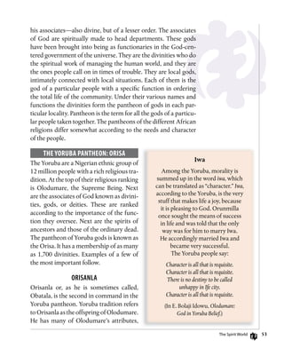 53
his associates—also divine, but of a lesser order. The associates
of God are spiritually made to head departments. These gods
have been brought into being as functionaries in the God-cen-
tered government of the universe. They are the divinities who do
the spiritual work of managing the human world, and they are
the ones people call on in times of trouble. They are local gods,
intimately connected with local situations. Each of them is the
god of a particular people with a specific function in ordering
the total life of the community. Under their various names and
functions the divinities form the pantheon of gods in each par-
ticular locality. Pantheon is the term for all the gods of a particu-
lar people taken together. The pantheons of the different African
religions differ somewhat according to the needs and character
of the people.
ThE yoRuBA PAnThEon: oRisA
The Yoruba are a Nigerian ethnic group of
12 million people with a rich religious tra-
dition. At the top of their religious ranking
is Olodumare, the Supreme Being. Next
are the associates of God known as divini-
ties, gods, or deities. These are ranked
according to the importance of the func-
tion they oversee. Next are the spirits of
ancestors and those of the ordinary dead.
The pantheon of Yoruba gods is known as
the Orisa. It has a membership of as many
as 1,700 divinities. Examples of a few of
the most important follow.
oRisAnlA
Orisanla or, as he is sometimes called,
Obatala, is the second in command in the
Yoruba pantheon. Yoruba tradition refers
to Orisanla as the offspring of Olodumare.
He has many of Olodumare’s attributes,
Iwa
Among the Yoruba, morality is
summed up in the word iwa, which
can be translated as “character.” Iwa,
according to the Yoruba, is the very
stuff that makes life a joy, because
it is pleasing to God. Orunmilla
once sought the means of success
in life and was told that the only
way was for him to marry Iwa.
He accordingly married Iwa and
became very successful.
The Yoruba people say:
Character is all that is requisite.
Character is all that is requisite.
There is no destiny to be called
unhappy in Ife city.
Character is all that is requisite.
(In E. Bolaji Idowu, Olodumare:
God in Yoruba Belief.)
The Spirit World
 