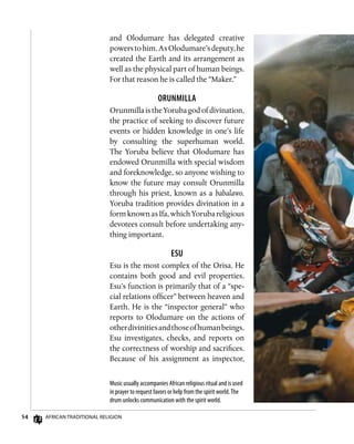 54 African Traditional Religion
Music usually accompanies African religious ritual and is used
in prayer to request favors or help from the spirit world.The
drum unlocks communication with the spirit world.
and Olodumare has delegated creative
powerstohim.AsOlodumare’sdeputy,he
created the Earth and its arrangement as
well as the physical part of human beings.
For that reason he is called the “Maker.”
Orunmilla
Orunmilla is the Yoruba god of divination,
the practice of seeking to discover future
events or hidden knowledge in one’s life
by consulting the superhuman world.
The Yoruba believe that Olodumare has
endowed Orunmilla with special wisdom
and foreknowledge, so anyone wishing to
know the future may consult Orunmilla
through his priest, known as a babalawo.
Yoruba tradition provides divination in a
form known as Ifa, which Yoruba religious
devotees consult before undertaking any-
thing important.
Esu
Esu is the most complex of the Orisa. He
contains both good and evil properties.
Esu’s function is primarily that of a “spe-
cial relations officer” between heaven and
Earth. He is the “inspector general” who
reports to Olodumare on the actions of
otherdivinitiesandthoseofhumanbeings.
Esu investigates, checks, and reports on
the correctness of worship and sacrifices.
Because of his assignment as inspector,
 