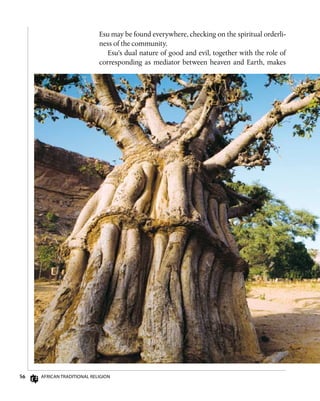 56 African Traditional Religion
Esu may be found everywhere, checking on the spiritual orderli-
ness of the community.
Esu’s dual nature of good and evil, together with the role of
corresponding as mediator between heaven and Earth, makes
 