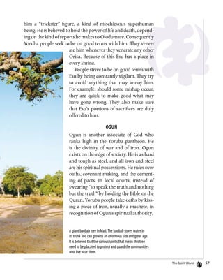 57
him a “trickster” figure, a kind of mischievous superhuman
being. He is believed to hold the power of life and death, depend-
ing on the kind of reports he makes to Olodumare. Consequently
Yoruba people seek to be on good terms with him. They vener-
ate him whenever they venerate any other
Orisa. Because of this Esu has a place in
every shrine.
People strive to be on good terms with
Esu by being constantly vigilant. They try
to avoid anything that may annoy him.
For example, should some mishap occur,
they are quick to make good what may
have gone wrong. They also make sure
that Esu’s portions of sacrifices are duly
offered to him.
Ogun
Ogun is another associate of God who
ranks high in the Yoruba pantheon. He
is the divinity of war and of iron. Ogun
exists on the edge of society. He is as hard
and tough as steel, and all iron and steel
are his spiritual possessions. He rules over
oaths, covenant making, and the cement-
ing of pacts. In local courts, instead of
swearing “to speak the truth and nothing
but the truth” by holding the Bible or the
Quran, Yoruba people take oaths by kiss-
ing a piece of iron, usually a machete, in
recognition of Ogun’s spiritual authority.
A giant baobab tree in Mali.The baobab stores water in
its trunk and can grow to an enormous size and great age.
It is believed that the various spirits that live in this tree
need to be placated to protect and guard the communities
who live near them.
The Spirit World
 