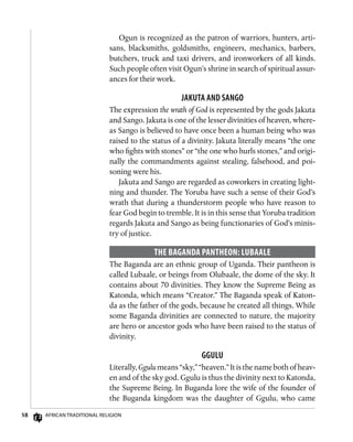 58 African Traditional Religion
Ogun is recognized as the patron of warriors, hunters, arti-
sans, blacksmiths, goldsmiths, engineers, mechanics, barbers,
butchers, truck and taxi drivers, and ironworkers of all kinds.
Such people often visit Ogun’s shrine in search of spiritual assur-
ances for their work.
Jakuta and Sango
The expression the wrath of God is represented by the gods Jakuta
and Sango. Jakuta is one of the lesser divinities of heaven, where-
as Sango is believed to have once been a human being who was
raised to the status of a divinity. Jakuta literally means “the one
who fights with stones” or “the one who hurls stones,” and origi-
nally the commandments against stealing, falsehood, and poi-
soning were his.
Jakuta and Sango are regarded as coworkers in creating light-
ning and thunder. The Yoruba have such a sense of their God’s
wrath that during a thunderstorm people who have reason to
fear God begin to tremble. It is in this sense that Yoruba tradition
regards Jakuta and Sango as being functionaries of God’s minis-
try of justice.
The Baganda Pantheon: Lubaale
The Baganda are an ethnic group of Uganda. Their pantheon is
called Lubaale, or beings from Olubaale, the dome of the sky. It
contains about 70 divinities. They know the Supreme Being as
Katonda, which means “Creator.” The Baganda speak of Katon-
da as the father of the gods, because he created all things. While
some Baganda divinities are connected to nature, the majority
are hero or ancestor gods who have been raised to the status of
divinity.
Ggulu
Literally, Ggulu means “sky,” “heaven.” It is the name both of heav-
en and of the sky god. Ggulu is thus the divinity next to Katonda,
the Supreme Being. In Buganda lore the wife of the founder of
the Buganda kingdom was the daughter of Ggulu, who came
 