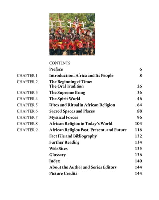 CONTENTS
	 Preface	 6
CHAPTER 1	 Introduction: Africa and Its People	 8
CHAPTER 2	 The Beginning of Time: 	
	 The Oral Tradition	 26
CHAPTER 3	 The Supreme Being	 36
CHAPTER 4	 The Spirit World	 46
CHAPTER 5	 Rites and Ritual in African Religion 	 64
CHAPTER 6	 Sacred Spaces and Places 	 88
CHAPTER 7	 Mystical Forces	 96
CHAPTER 8	 African Religion in Today’s World    	 104
CHAPTER 9	 African Religion Past, Present, and Future   	 116
	 Fact File and Bibliography	 132
	 Further Reading 	 134
	 Web Sites	 135
	 Glossary	 136
	 Index	 140
	 About the Author and Series Editors	 144
	 Picture Credits 	 144
 