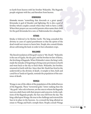 59
to Earth from heaven with her brother Walumbe. The Buganda
people originate with her, and therefore from heaven.
Kiwanuka
Kiwanuka means ”something that descends at a great speed.”
Kiwanuka is god of thunder and lightning. He is also a god of
fertility whom couples consult when they wish to have a child.
When their prayers are successful parents often name their child
for the god: Kiwanuka for a son, or Nakiwanuka for a daughter.
Kitaka
Kitaka is believed to be Mother Earth. The king consulted this
divinity in cases of capital punishment so that the spirits of the
dead would not return to harm him. People also consult Kitaka
about cultivating the land, in order to have abundant crops.
Walumbe
The literal translation of this god’s name is “Mr. Death.” Walumbe
is the son of Ggulu, the sky god, and the brother-in-law of Kintu,
the first king of Buganda. When Walumbe’s sister, the king’s wife,
made the mistake of forgetting to bring some provisions to Earth
and went back to the sky to fetch them, Walumbe, her brother,
returned to Earth with her. Since then Mr. Death has lived in the
underworld as the divinity of death. A temple to him, built and
cared for at Tanda in Uganda, reminds the population of the exis-
tence of death.
Wanga
Wanga is one of the oldest of the population of the deified heroes
of the Baganda. These “terrestrial gods,” lower ranking than the
“sky gods” who rule in heaven, are the ones to whom the Baganda
turn on a daily basis with their prayers and concerns. In the tradi-
tions of the Baganda people, the Sun once fell from the sky. The
kingcalleduponWanga.Herosetothechallengeandrestoredthe
Sun in its place in the heavens. As a reward the king allotted an
estate to Wanga and built a temple there. People consult Wanga
The Spirit World
 