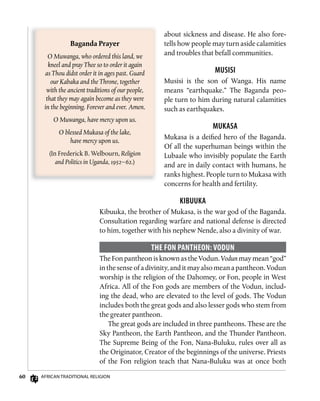 60 AfricAn TrAdiTionAl religion
about sickness and disease. He also fore-
tells how people may turn aside calamities
and troubles that befall communities.
Musisi
Musisi is the son of Wanga. His name
means “earthquake.” The Baganda peo-
ple turn to him during natural calamities
such as earthquakes.
MukAsA
Mukasa is a deified hero of the Baganda.
Of all the superhuman beings within the
Lubaale who invisibly populate the Earth
and are in daily contact with humans, he
ranks highest. People turn to Mukasa with
concerns for health and fertility.
kibuukA
Kibuuka, the brother of Mukasa, is the war god of the Baganda.
Consultation regarding warfare and national defense is directed
to him, together with his nephew Nende, also a divinity of war.
ThE fon PAnThEon: voDun
The Fon pantheon is known as the Vodun. Vodun may mean “god”
in the sense of a divinity, and it may also mean a pantheon. Vodun
worship is the religion of the Dahomey, or Fon, people in West
Africa. All of the Fon gods are members of the Vodun, includ-
ing the dead, who are elevated to the level of gods. The Vodun
includes both the great gods and also lesser gods who stem from
the greater pantheon.
The great gods are included in three pantheons. These are the
Sky Pantheon, the Earth Pantheon, and the Thunder Pantheon.
The Supreme Being of the Fon, Nana-Buluku, rules over all as
the Originator, Creator of the beginnings of the universe. Priests
of the Fon religion teach that Nana-Buluku was at once both
Baganda	Prayer
O Muwanga, who ordered this land, we
kneel and pray Thee so to order it again
as Thou didst order it in ages past. Guard
our Kabaka and the Throne, together
with the ancient traditions of our people,
that they may again become as they were
in the beginning. Forever and ever. Amen.
O Muwanga, have mercy upon us.
O blessed Mukasa of the lake,
have mercy upon us.
(In Frederick B. Welbourn, Religion
and Politics in Uganda, 1952–62.)
 