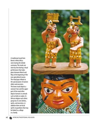 62 African Traditional Religion
A traditional mask from
Benin inWest Africa
worn during the Gelede
ceremony.The masks are
worn by men during a ritual
performance that takes
place between March and
May at the beginning of the
new agricultural season.
The ritual pays tribute to
the special power of women
elders and ancestors.
The lower mask depicts a
woman’s face and the upper
part of the mask often
depicts humans or animals
such as birds or snakes. In
African religion each ethnic
group has its own deities,
spirits, and ancestors; in
addition there are local
spirits or guardians that may
be linked to a village
or a family.
 