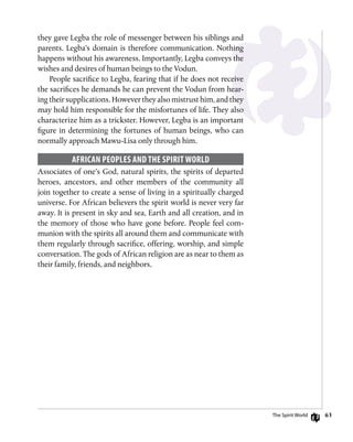 63
they gave Legba the role of messenger between his siblings and
parents. Legba’s domain is therefore communication. Nothing
happens without his awareness. Importantly, Legba conveys the
wishes and desires of human beings to the Vodun.
People sacrifice to Legba, fearing that if he does not receive
the sacrifices he demands he can prevent the Vodun from hear-
ing their supplications. However they also mistrust him, and they
may hold him responsible for the misfortunes of life. They also
characterize him as a trickster. However, Legba is an important
figure in determining the fortunes of human beings, who can
normally approach Mawu-Lisa only through him.
African Peoples and the Spirit World
Associates of one’s God, natural spirits, the spirits of departed
heroes, ancestors, and other members of the community all
join together to create a sense of living in a spiritually charged
universe. For African believers the spirit world is never very far
away. It is present in sky and sea, Earth and all creation, and in
the memory of those who have gone before. People feel com-
munion with the spirits all around them and communicate with
them regularly through sacrifice, offering, worship, and simple
conversation. The gods of African religion are as near to them as
their family, friends, and neighbors.
The Spirit World
 