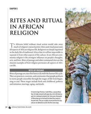 64 African Traditional Religion
CHAPTER 5
RITES AND RITUAL
IN AFRICAN
RELIGION
To Africans belief without ritual action would take away
much of religion’s natural power. Rites and ritual punctuate
all aspects of African religious life. Religion is so deeply ingrained
in the daily life of traditional Africa that it is all but impossible to
separate it from other aspects of the culture. In an African com-
munity religion is the strongest influence on people’s thoughts,
acts, and lives. Rites of passage and other communal rites are the
clearest examples of how religion permeates all aspects of Afri-
can life.
Rites of Passage
Rites of passage are rites that have to do with the human life cycle.
Theyarepractices,customs,andceremoniesthatpeopleperform
to move people smoothly through the stages of life from begin-
ning to end. These stages include birth and childhood, puberty
and initiation, marriage, aging, and death.
In Eastern Cape Province, South Africa, a young Xhosa
boy, his body smeared with gray clay, sits in the bush as
part of a manhood initiation rite. Every year, thousands
of Xhosa boys go to the bush for about four weeks to
become men.They are usually circumcized the first day
and are not allowed to eat for the first seven days.
 