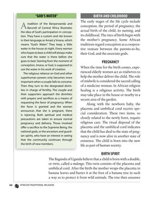 66 AfricAn TrAdiTionAl religion
BiRTh AnD ChiLDhooD
The early stages of the life cycle include
conception, the period of pregnancy, the
actual birth of the child, its naming, and
its childhood. The rites of birth begin with
the mother’s pregnancy. Some African
traditions regard conception as a coopera-
tive venture between the parents-to-be,
their God, and the associate gods.
PREgnAnCy
When the time for the birth comes, expe-
rienced elderly women act as midwives to
help the mother deliver the child. The role
of midwife is considered the sacred calling
of a medicine woman. In African religion
healing is a religious activity. The birth
may take place in the house or nearby in a
secure area of the garden.
Along with the newborn baby, the
placenta and umbilical cord receive spe-
cial consideration. These two items, so
closely related to the newly born, require
religious care. The ritual disposal of the
placenta and the umbilical cord indicates
that the child has died to the state of preg-
nancy and is now alive in another state of
existence. The child is born into the new
life as part of human society.
biRTH sPiRiT
The Baganda of Uganda believe that a child is born with a double,
or twin, called a mulongo. This twin consists of the placenta and
umbilical cord. After the birth the mother wraps the placenta in
banana leaves and buries it at the foot of a banana tree in such
a way as to protect it from wild animals. The tree then assumes
“goD’s wATER”
Atradition of the Banyarwanda and
Barundi of central Africa illustrates
the idea of god’s participation in concep-
tion. They have a custom and rite known
in their language as Amazi y’imana, which
means “god’s Water.” They keep a little
water in the house at night. every woman
whohopestobearachildwillalwaysmake
sure that the water is there before she
goes to bed. Starting from the moment of
conception, imana, or god, is supposed to
use the water in his work of creation.
The religious reliance on god and other
superhuman powers only becomes more
important when a couple fails to conceive.
Then they turn to the designated divini-
ties in charge of fertility. The couple and
their supporters approach the divinities
with prayers and sacriﬁces as a means of
requesting the favor of pregnancy. When
the favor is granted and the woman
announces that she is pregnant, there
is rejoicing. Both spiritual and medical
precautions are taken to ensure normal
pregnancy and delivery. Those involved
oﬀer a sacriﬁce to the Supreme Being, the
national gods, or the ancestors and guard-
ian spirits, who have an interest in seeing
that the community continues through
the birth of new members.
 