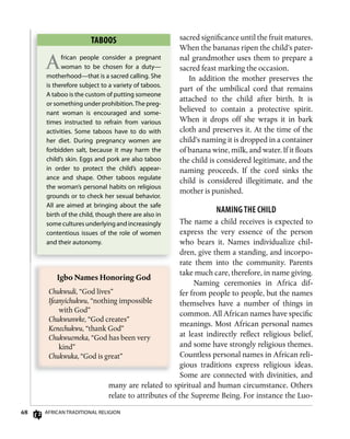 68 AfricAn TrAdiTionAl religion
sacred significance until the fruit matures.
When the bananas ripen the child’s pater-
nal grandmother uses them to prepare a
sacred feast marking the occasion.
In addition the mother preserves the
part of the umbilical cord that remains
attached to the child after birth. It is
believed to contain a protective spirit.
When it drops off she wraps it in bark
cloth and preserves it. At the time of the
child’s naming it is dropped in a container
of banana wine, milk, and water. If it floats
the child is considered legitimate, and the
naming proceeds. If the cord sinks the
child is considered illegitimate, and the
mother is punished.
nAMing THE CHild
The name a child receives is expected to
express the very essence of the person
who bears it. Names individualize chil-
dren, give them a standing, and incorpo-
rate them into the community. Parents
take much care, therefore, in name giving.
Naming ceremonies in Africa dif-
fer from people to people, but the names
themselves have a number of things in
common. All African names have specific
meanings. Most African personal names
at least indirectly reflect religious belief,
and some have strongly religious themes.
Countless personal names in African reli-
gious traditions express religious ideas.
Some are connected with divinities, and
many are related to spiritual and human circumstance. Others
relate to attributes of the Supreme Being. For instance the Luo-
TABoos
African people consider a pregnant
woman to be chosen for a duty—
motherhood—that is a sacred calling. She
is therefore subject to a variety of taboos.
A taboo is the custom of putting someone
or something under prohibition.The preg-
nant woman is encouraged and some-
times instructed to refrain from various
activities. Some taboos have to do with
her diet. during pregnancy women are
forbidden salt, because it may harm the
child’s skin. eggs and pork are also taboo
in order to protect the child’s appear-
ance and shape. other taboos regulate
the woman’s personal habits on religious
grounds or to check her sexual behavior.
All are aimed at bringing about the safe
birth of the child, though there are also in
some cultures underlying and increasingly
contentious issues of the role of women
and their autonomy.
Igbo	Names	Honoring	God
Chukwudi, “God lives”
Ifeanyichukwu, “nothing impossible
with God”
Chukwunwke, “God creates”
Kenechukwu, “thank God”
Chukwuemeka, “God has been very
kind”
Chukwuka, “God is great”
 