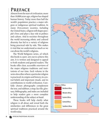 African Traditional Religion
Preface
Almostfromthestartofcivilization,more
than 10,000 years ago, religion has shaped
human history. Today more than half the
world’s population practice a major reli-
gion or indigenous spiritual tradition. In
many 21st-century societies, including
the United States, religion still shapes peo-
ple’s lives and plays a key role in politics
and culture. And in societies throughout
the world increasing ethnic and cultural
diversity has led to a variety of religions
being practiced side by side. This makes
it vital that we understand as much as we
can about the world’s religions.
The World Religions series, of which
this book is a part, sets out to achieve this
aim. It is written and designed to appeal
to both students and general readers. The
books offer clear, accessible overviews of
the major religious traditions and insti-
tutions of our time. Each volume in the
seriesdescribeswhereaparticularreligion
is practiced, its origins and history, its cen-
tral beliefs and important rituals, and its
contributions to world civilization. Care-
fully chosen photographs complement
the text, and sidebars, a map, fact file, glos-
sary, bibliography, and index are included
to help readers gain a more complete
understanding of the subject at hand.
These books will help clarify what
religion is all about and reveal both the
similarities and differences in the great
spiritual traditions practiced around the
world today.
Religions of Africa
Northern Africa
Western Africa
Eastern Africa
Central Africa
Southern Africa
 