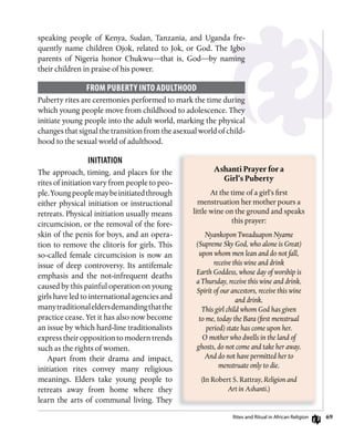 69
speaking people of Kenya, Sudan, Tanzania, and Uganda fre-
quently name children Ojok, related to Jok, or God. The Igbo
parents of Nigeria honor Chukwu—that is, God—by naming
their children in praise of his power.
fRom PuBERTy inTo ADuLThooD
Puberty rites are ceremonies performed to mark the time during
which young people move from childhood to adolescence. They
initiate young people into the adult world, marking the physical
changes that signal the transition from the asexual world of child-
hood to the sexual world of adulthood.
iniTiATion
The approach, timing, and places for the
rites of initiation vary from people to peo-
ple.Youngpeoplemaybeinitiatedthrough
either physical initiation or instructional
retreats. Physical initiation usually means
circumcision, or the removal of the fore-
skin of the penis for boys, and an opera-
tion to remove the clitoris for girls. This
so-called female circumcision is now an
issue of deep controversy. Its antifemale
emphasis and the not-infrequent deaths
caused by this painful operation on young
girls have led to international agencies and
manytraditionaleldersdemandingthatthe
practice cease. Yet it has also now become
an issue by which hard-line traditionalists
express their opposition to modern trends
such as the rights of women.
Apart from their drama and impact,
initiation rites convey many religious
meanings. Elders take young people to
retreats away from home where they
learn the arts of communal living. They
Ashanti	Prayer	for	a	
Girl’s	Puberty
At the time of a girl’s first
menstruation her mother pours a
little wine on the ground and speaks
this prayer:
Nyankopon Tweaduapon Nyame
(Supreme Sky God, who alone is Great)
upon whom men lean and do not fall,
receive this wine and drink
Earth Goddess, whose day of worship is
a Thursday, receive this wine and drink.
Spirit of our ancestors, receive this wine
and drink.
This girl child whom God has given
to me, today the Bara (first menstrual
period) state has come upon her.
O mother who dwells in the land of
ghosts, do not come and take her away.
And do not have permitted her to
menstruate only to die.
(In Robert S. Rattray, Religion and
Art in Ashanti.)
rites and ritual in African religion
 