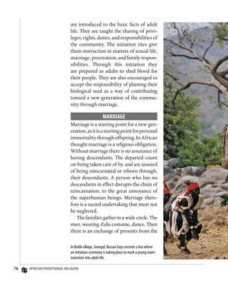 70 African Traditional Religion
are introduced to the basic facts of adult
life. They are taught the sharing of privi-
leges, rights, duties, and responsibilities of
the community. The initiation rites give
them instruction in matters of sexual life,
marriage, procreation, and family respon-
sibilities. Through this initiation they
are prepared as adults to shed blood for
their people. They are also encouraged to
accept the responsibility of planting their
biological seed as a way of contributing
toward a new generation of the commu-
nity through marriage.
Marriage
Marriage is a starting point for a new gen-
eration, as it is a starting point for personal
immortality through offspring. In African
thought marriage is a religious obligation.
Without marriage there is no assurance of
having descendants. The departed count
on being taken care of by, and are assured
of being reincarnated or reborn through,
their descendants. A person who has no
descendants in effect disrupts the chain of
reincarnation, to the great annoyance of
the superhuman beings. Marriage there-
fore is a sacred undertaking that must not
be neglected.
The families gather in a wide circle. The
men, wearing Zulu costume, dance. Then
there is an exchange of presents from the
In Bedik village, Senegal, Bassari boys encircle a hut where
an initiation ceremony is taking place to mark a young man’s
transition into adult life.
 