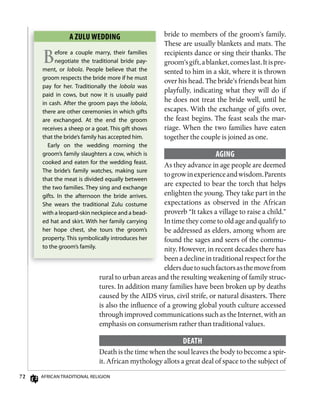 2 AfricAn TrAdiTionAl religion
bride to members of the groom’s family.
These are usually blankets and mats. The
recipients dance or sing their thanks. The
groom’sgift,ablanket,comeslast.Itispre-
sented to him in a skit, where it is thrown
over his head. The bride’s friends beat him
playfully, indicating what they will do if
he does not treat the bride well, until he
escapes. With the exchange of gifts over,
the feast begins. The feast seals the mar-
riage. When the two families have eaten
together the couple is joined as one.
Aging
As they advance in age people are deemed
togrowinexperienceandwisdom.Parents
are expected to bear the torch that helps
enlighten the young. They take part in the
expectations as observed in the African
proverb “It takes a village to raise a child.”
In time they come to old age and qualify to
be addressed as elders, among whom are
found the sages and seers of the commu-
nity. However, in recent decades there has
been a decline in traditional respect for the
eldersduetosuchfactorsasthemovefrom
rural to urban areas and the resulting weakening of family struc-
tures. In addition many families have been broken up by deaths
caused by the AIDS virus, civil strife, or natural disasters. There
is also the influence of a growing global youth culture accessed
through improved communications such as the Internet, with an
emphasis on consumerism rather than traditional values.
DEATh
Death is the time when the soul leaves the body to become a spir-
it. African mythology allots a great deal of space to the subject of
A zuLu wEDDing
Before a couple marry, their families
negotiate the traditional bride pay-
ment, or lobola. People believe that the
groom respects the bride more if he must
pay for her. Traditionally the lobola was
paid in cows, but now it is usually paid
in cash. After the groom pays the lobola,
there are other ceremonies in which gifts
are exchanged. At the end the groom
receives a sheep or a goat. This gift shows
that the bride’s family has accepted him.
early on the wedding morning the
groom’s family slaughters a cow, which is
cooked and eaten for the wedding feast.
The bride’s family watches, making sure
that the meat is divided equally between
the two families. They sing and exchange
gifts. in the afternoon the bride arrives.
She wears the traditional Zulu costume
with a leopard-skin neckpiece and a bead-
ed hat and skirt. With her family carrying
her hope chest, she tours the groom’s
property. This symbolically introduces her
to the groom’s family.
 