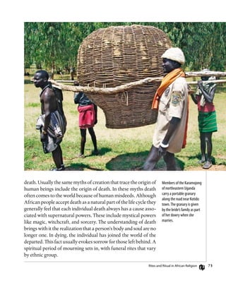 73
death. Usually the same myths of creation that trace the origin of
human beings include the origin of death. In these myths death
often comes to the world because of human misdeeds. Although
African people accept death as a natural part of the life cycle they
generally feel that each individual death always has a cause asso-
ciated with supernatural powers. These include mystical powers
like magic, witchcraft, and sorcery. The understanding of death
brings with it the realization that a person’s body and soul are no
longer one. In dying, the individual has joined the world of the
departed. This fact usually evokes sorrow for those left behind. A
spiritual period of mourning sets in, with funeral rites that vary
by ethnic group.
Members of the Karamojong
of northeastern Uganda
carry a portable granary
along the road near Kotido
town.The granary is given
by the bride’s family as part
of her dowry when she
marries.
Rites and Ritual in African Religion
 