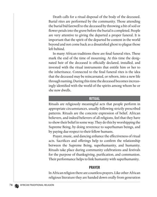 74 African Traditional Religion
Death calls for a ritual disposal of the body of the deceased.
Burial rites are performed by the community. Those attending
the burial bid farewell to the deceased by throwing a bit of soil or
flower petals into the grave before the burial is completed. People
are very attentive to giving the departed a proper funeral. It is
important that the spirit of the departed be content in the world
beyond and not come back as a dissatisfied ghost to plague those
left behind.
In many African traditions there are final funeral rites. These
mark the end of the time of mourning. At this time the desig-
nated heir of the deceased is officially declared, installed, and
invested with the ritual instruments that entitle him or her to
the inheritance. Connected to the final funeral rites is the idea
that the deceased may be reincarnated, or reborn, into a new life
through naming. During this time the deceased becomes increas-
ingly identified with the world of the spirits among whom he or
she now dwells.
Ritual
Rituals are religiously meaningful acts that people perform in
appropriate circumstances, usually following strictly prescribed
patterns. Rituals are the concrete expression of belief. African
believers, and indeed believers of all religions, feel that they have
to show their belief in some way. They do this by worshipping the
Supreme Being, by doing reverence to superhuman beings, and
by paying due respect to their fellow humans.
Prayer, music, and dancing enhance the effectiveness of ritual
acts. Sacrifices and offerings help to confirm the relationship
between the Supreme Being, superhumanity, and humanity.
Rituals take place during community celebrations and festivals
for the purpose of thanksgiving, purification, and communion.
Their performance helps to link humanity with superhumanity.
Prayer
In African religion there are countless prayers. Like other African
religious literature they are handed down orally from generation
 