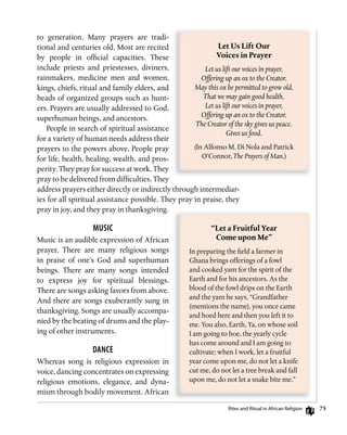 5
to generation. Many prayers are tradi-
tional and centuries old. Most are recited
by people in official capacities. These
include priests and priestesses, diviners,
rainmakers, medicine men and women,
kings, chiefs, ritual and family elders, and
heads of organized groups such as hunt-
ers. Prayers are usually addressed to God,
superhuman beings, and ancestors.
People in search of spiritual assistance
for a variety of human needs address their
prayers to the powers above. People pray
for life, health, healing, wealth, and pros-
perity. They pray for success at work. They
pray to be delivered from difficulties. They
address prayers either directly or indirectly through intermediar-
ies for all spiritual assistance possible. They pray in praise, they
pray in joy, and they pray in thanksgiving.
MusiC
Music is an audible expression of African
prayer. There are many religious songs
in praise of one’s God and superhuman
beings. There are many songs intended
to express joy for spiritual blessings.
There are songs asking favors from above.
And there are songs exuberantly sung in
thanksgiving. Songs are usually accompa-
nied by the beating of drums and the play-
ing of other instruments.
dAnCE
Whereas song is religious expression in
voice, dancing concentrates on expressing
religious emotions, elegance, and dyna-
mism through bodily movement. African
Let	Us	Lift	Our	
Voices	in	Prayer
Let us lift our voices in prayer,
Offering up an ox to the Creator.
May this ox be permitted to grow old,
That we may gain good health.
Let us lift our voices in prayer,
Offering up an ox to the Creator.
The Creator of the sky gives us peace.
Gives us food.
(In Alfonso M. Di Nola and Patrick
O’Connor, The Prayers of Man.)
“Let	a	Fruitful	Year	
Come	upon	Me”
In preparing the field a farmer in
Ghana brings offerings of a fowl
and cooked yam for the spirit of the
Earth and for his ancestors. As the
blood of the fowl drips on the Earth
and the yam he says, “Grandfather
(mentions the name), you once came
and hoed here and then you left it to
me. You also, Earth, Ya, on whose soil
I am going to hoe, the yearly cycle
has come around and I am going to
cultivate; when I work, let a fruitful
year come upon me, do not let a knife
cut me, do not let a tree break and fall
upon me, do not let a snake bite me.”
rites and ritual in African religion
 