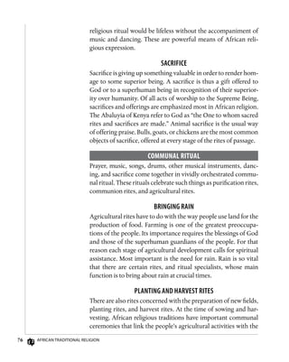 76 African Traditional Religion
religious ritual would be lifeless without the accompaniment of
music and dancing. These are powerful means of African reli-
gious expression.
Sacrifice
Sacrifice is giving up something valuable in order to render hom-
age to some superior being. A sacrifice is thus a gift offered to
God or to a superhuman being in recognition of their superior-
ity over humanity. Of all acts of worship to the Supreme Being,
sacrifices and offerings are emphasized most in African religion.
The Abaluyia of Kenya refer to God as “the One to whom sacred
rites and sacrifices are made.” Animal sacrifice is the usual way
of offering praise. Bulls, goats, or chickens are the most common
objects of sacrifice, offered at every stage of the rites of passage.
Communal Ritual
Prayer, music, songs, drums, other musical instruments, danc-
ing, and sacrifice come together in vividly orchestrated commu-
nal ritual. These rituals celebrate such things as purification rites,
communion rites, and agricultural rites.
Bringing Rain
Agricultural rites have to do with the way people use land for the
production of food. Farming is one of the greatest preoccupa-
tions of the people. Its importance requires the blessings of God
and those of the superhuman guardians of the people. For that
reason each stage of agricultural development calls for spiritual
assistance. Most important is the need for rain. Rain is so vital
that there are certain rites, and ritual specialists, whose main
function is to bring about rain at crucial times.
Planting and Harvest Rites
There are also rites concerned with the preparation of new fields,
planting rites, and harvest rites. At the time of sowing and har-
vesting, African religious traditions have important communal
ceremonies that link the people’s agricultural activities with the
 