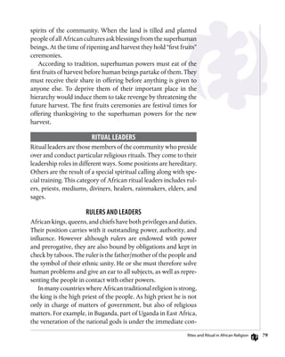 79
spirits of the community. When the land is tilled and planted
people of all African cultures ask blessings from the superhuman
beings. At the time of ripening and harvest they hold “first fruits”
ceremonies.
According to tradition, superhuman powers must eat of the
first fruits of harvest before human beings partake of them. They
must receive their share in offering before anything is given to
anyone else. To deprive them of their important place in the
hierarchy would induce them to take revenge by threatening the
future harvest. The first fruits ceremonies are festival times for
offering thanksgiving to the superhuman powers for the new
harvest.
Ritual Leaders
Ritual leaders are those members of the community who preside
over and conduct particular religious rituals. They come to their
leadership roles in different ways. Some positions are hereditary.
Others are the result of a special spiritual calling along with spe-
cial training. This category of African ritual leaders includes rul-
ers, priests, mediums, diviners, healers, rainmakers, elders, and
sages.
Rulers and Leaders
African kings, queens, and chiefs have both privileges and duties.
Their position carries with it outstanding power, authority, and
influence. However although rulers are endowed with power
and prerogative, they are also bound by obligations and kept in
check by taboos. The ruler is the father/mother of the people and
the symbol of their ethnic unity. He or she must therefore solve
human problems and give an ear to all subjects, as well as repre-
senting the people in contact with other powers.
In many countries where African traditional religion is strong,
the king is the high priest of the people. As high priest he is not
only in charge of matters of government, but also of religious
matters. For example, in Buganda, part of Uganda in East Africa,
the veneration of the national gods is under the immediate con-
Rites and Ritual in African Religion
 