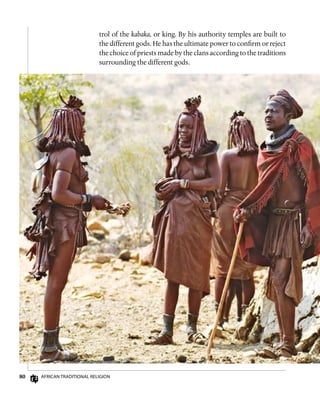 80 African Traditional Religion
trol of the kabaka, or king. By his authority temples are built to
the different gods. He has the ultimate power to confirm or reject
the choice of priests made by the clans according to the traditions
surrounding the different gods.
 