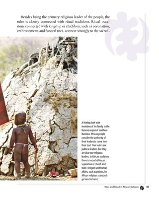 81
Besides being the primary religious leader of the people, the
ruler is closely connected with ritual traditions. Ritual occa-
sions connected with kingship or chiefdom, such as coronation,
enthronement, and funeral rites, connect strongly to the sacred-
A Himba chief with
members of his family in the
Kunene region of northern
Namibia. African people
consider the authority of
their leaders to come from
their God.Their rulers are
political leaders, but they
are also true religious
leaders. In African traditions
there is no such thing as
separation of church and
state. Religion and human
affairs, such as politics, by
African religious standards
go hand in hand.
Rites and Ritual in African Religion
 