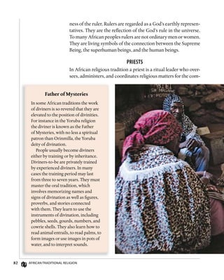 82 AfricAn TrAdiTionAl religion
ness of the ruler. Rulers are regarded as a God’s earthly represen-
tatives. They are the reflection of the God’s rule in the universe.
To many African peoples rulers are not ordinary men or women.
They are living symbols of the connection between the Supreme
Being, the superhuman beings, and the human beings.
PRiEsTs
In African religious tradition a priest is a ritual leader who over-
sees, administers, and coordinates religious matters for the com-
Father	of	Mysteries
In some African traditions the work
of diviners is so revered that they are
elevated to the position of divinities.
For instance in the Yoruba religion
the diviner is known as the Father
of Mysteries, with no less a spiritual
patron than Orinmilla, the Yoruba
deity of divination.
People usually become diviners
either by training or by inheritance.
Diviners-to-be are privately trained
by experienced diviners. In many
cases the training period may last
from three to seven years. They must
master the oral tradition, which
involves memorizing names and
signs of divination as well as figures,
proverbs, and stories connected
with them. They learn to use the
instruments of divination, including
pebbles, seeds, gourds, numbers, and
cowrie shells. They also learn how to
read animal entrails, to read palms, to
form images or use images in pots of
water, and to interpret sounds.
 
