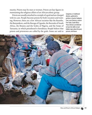 83
Sangomas, or traditional
diviners, gathered to
perform a ritual at Saltpeter
Cave, near Clarence, eastern
Free State, South Africa.
These diviners are believed
to have the skills to read
hidden signs about the past,
present, and future.
munity. Priests may be men or women. Priests are key figures in
maintaining the religious affairs of an African ethnic group.
Priestsareusuallyattachedtoatempleofagodandarecharged
with its care. People become priests by both vocation and train-
ing. However, there are a few African societies like the Baamba,
the Banyankore, and the Basoga of Uganda, the Bavenda of South
Africa, the Binawa and the Srubu of Nigeria, and the Sonjo of
Tanzania, in which priesthood is hereditary. People believe that
priests and priestesses are called by the gods. Some are said to
Rites and Ritual in African Religion
 