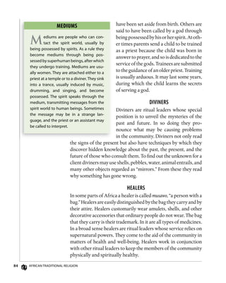 84 AfricAn TrAdiTionAl religion
have been set aside from birth. Others are
said to have been called by a god through
beingpossessedbyhisorherspirit.Atoth-
er times parents send a child to be trained
as a priest because the child was born in
answer to prayer, and so is dedicated to the
service of the gods. Trainees are submitted
to the guidance of an older priest. Training
is usually arduous. It may last some years,
during which the child learns the secrets
of serving a god.
divinERs
Diviners are ritual leaders whose special
position is to unveil the mysteries of the
past and future. In so doing they pro-
nounce what may be causing problems
in the community. Diviners not only read
the signs of the present but also have techniques by which they
discover hidden knowledge about the past, the present, and the
future of those who consult them. To find out the unknown for a
client diviners may use shells, pebbles, water, animal entrails, and
many other objects regarded as “mirrors.” From these they read
why something has gone wrong.
HEAlERs
In some parts of Africa a healer is called musawo, “a person with a
bag.” Healers are easily distinguished by the bag they carry and by
their attire. Healers customarily wear amulets, shells, and other
decorative accessories that ordinary people do not wear. The bag
that they carry is their trademark. In it are all types of medicines.
In a broad sense healers are ritual leaders whose service relies on
supernatural powers. They come to the aid of the community in
matters of health and well-being. Healers work in conjunction
with other ritual leaders to keep the members of the community
physically and spiritually healthy.
mEDiums
Mediums are people who can con-
tact the spirit world, usually by
being possessed by spirits. As a rule they
become mediums through being pos-
sessed by superhuman beings, after which
they undergo training. Mediums are usu-
ally women. They are attached either to a
priest at a temple or to a diviner. They sink
into a trance, usually induced by music,
drumming, and singing, and become
possessed. The spirit speaks through the
medium, transmitting messages from the
spirit world to human beings. Sometimes
the message may be in a strange lan-
guage, and the priest or an assistant may
be called to interpret.
 