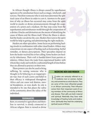 85
In African thought illness is always caused by superhuman
agencies or by extrahuman forces such as magic, witchcraft, and
sorcery. Therefore someone who is sick must determine the spir-
itual cause of an illness in order to cure it. Answers to the ques-
tion of why an illness has occurred may come from the spirit
world in oracles or divine pronouncements through the coop-
eration of a priest and a medium. Or they may come from the
superhuman and extrahuman world through the cooperation of
a diviner. Oracles and divination are the means of identifying the
cause of illness and the illness itself. When the illness is identi-
fied the healer can devise the cure. Healers then turn to the spirit
world for help in getting and administering the right medicine.
Healers are often specialists. Some focus on performing heal-
ing rituals in combination with other ritual leaders. Others may
concentrate on one aspect of healing such as bonesetting, herbal
remedies, or dietary prescriptions. Their specialties depend on
how the healer received his or her calling. Some healers are heal-
ers by inheritance. Their craft is handed down from parents or
relatives. Others learn the trade from experienced healers with
whom they study and work for a substantial length of time before
they are allowed to practice on their own.
These powers can also be used to bring
suffering, by cursing someone who is
thought to be behaving in an inappropri-
ate way. Fear of such curses and belief in
their efficacy is widespread throughout
Africa and can cause real distress, men-
tal breakdown, or even death. Its role is
intended to be one that places the safety
of the community above the safety of the
individual.
RAinmAkERs
Rain, so essential to agriculture and there-
fore to survival, is closely connected to
African religion. Rain is viewed as divine
mEDiCinE mEn AnD womEn
Healers are variously referred to as
medicine men or women, herbal-
ists, and sometimes as witch doctors.They
are some of the most inﬂuential people
in an African community. Their inﬂuence
comes from their important work of cur-
ing members of the community of illness
and disease. Their gifts are both material
and spiritual. Materially they have wide
knowledge of healing herbs and medica-
tions. Spiritually they heal the underlying
spiritual causes of illness.
rites and ritual in African religion
 