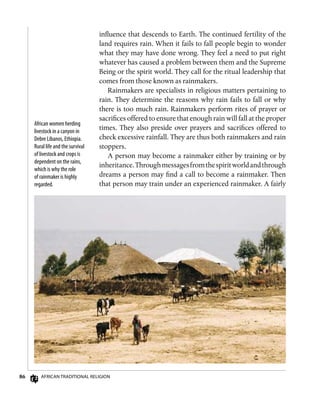 86 African Traditional Religion
influence that descends to Earth. The continued fertility of the
land requires rain. When it fails to fall people begin to wonder
what they may have done wrong. They feel a need to put right
whatever has caused a problem between them and the Supreme
Being or the spirit world. They call for the ritual leadership that
comes from those known as rainmakers.
Rainmakers are specialists in religious matters pertaining to
rain. They determine the reasons why rain fails to fall or why
there is too much rain. Rainmakers perform rites of prayer or
sacrifices offered to ensure that enough rain will fall at the proper
times. They also preside over prayers and sacrifices offered to
check excessive rainfall. They are thus both rainmakers and rain
stoppers.
A person may become a rainmaker either by training or by
inheritance.Throughmessagesfromthespiritworldandthrough
dreams a person may find a call to become a rainmaker. Then
that person may train under an experienced rainmaker. A fairly
African women herding
livestock in a canyon in
Debre Libanos, Ethiopia.
Rural life and the survival
of livestock and crops is
dependent on the rains,
which is why the role
of rainmaker is highly
regarded.
 