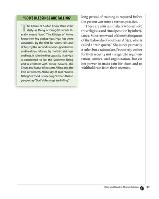8
long period of training is required before
the person can enter a serious practice.
There are also rainmakers who achieve
this religious and ritual position by inheri-
tance.Mostrenownedoftheseisthequeen
of the Balovedu of southern Africa, who is
called a “rain queen.” She is not primarily
a ruler, but a rainmaker. People rely on her
for their security not in regard to regimen-
tation, armies, and organization, but on
her power to make rain for them and to
withhold rain from their enemies.
“goD’s BLEssings ARE fALLing”
The dinka of Sudan know their chief
deity as deng or dengdit, which lit-
erally means “rain.” The Kikuyu of Kenya
know their key god as ngai. ngai has three
capacities. By the ﬁrst he sends rain and
riches, by the second he sends good wives
and healthy children, by the third sickness
and loss. it is in the ﬁrst capacity that ngai
is considered to be the Supreme Being
and is credited with divine powers. The
churi and Masai of eastern Africa and the
ewe of western Africa say of rain, “god is
falling” or “god is weeping.” other African
people say“god’s blessings are falling.”
rites and ritual in African religion
 