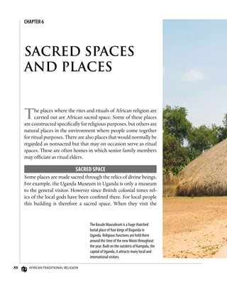 88 African Traditional Religion
SACRED SPACES
AND PLACES
CHAPTER 6
The places where the rites and rituals of African religion are
carried out are African sacred space. Some of these places
are constructed specifically for religious purposes, but others are
natural places in the environment where people come together
for ritual purposes. There are also places that would normally be
regarded as nonsacred but that may on occasion serve as ritual
spaces. These are often homes in which senior family members
may officiate as ritual elders.
Sacred Space
Some places are made sacred through the relics of divine beings.
For example, the Uganda Museum in Uganda is only a museum
to the general visitor. However since British colonial times rel-
ics of the local gods have been confined there. For local people
this building is therefore a sacred space. When they visit the
The Kasubi Mausoleum is a huge thatched
burial place of four kings of Buganda in
Uganda. Religious functions are held there
around the time of the new Moon throughout
the year. Built on the outskirts of Kampala, the
capital of Uganda, it attracts many local and
international visitors.
 